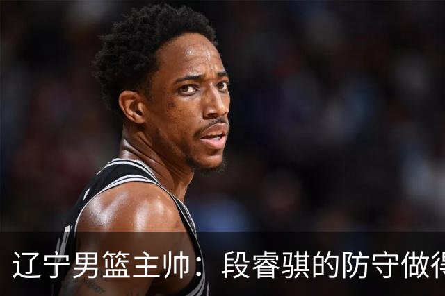 辽宁男篮主帅：段睿骐的防守做得特别好 我们最后时刻稳住了比分